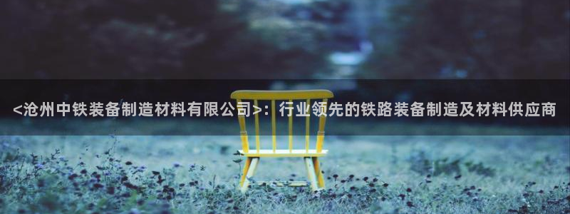 大发彩神最高邀请码：<沧州中铁装备制造材料有限公司>：行业领