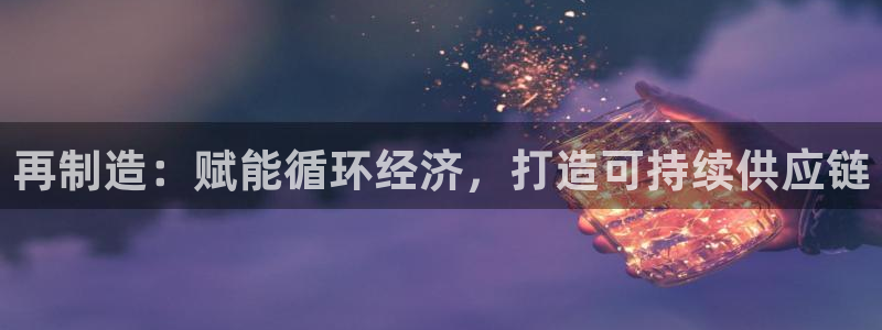 所有彩神购买首页：再制造：赋能循环经济，打造可持续供应链