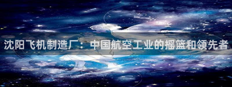 彩神VII购彩中心：沈阳飞机制造厂：中国航空工业的摇篮和领先者