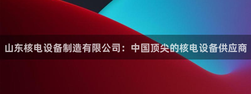 彩神新微聊：山东核电设备制造有限公司：中国顶尖的核电设备供应商