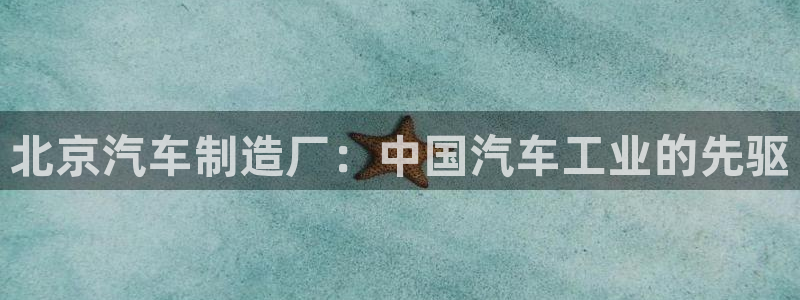 彩神8购彩-购彩大厅：北京汽车制造厂：中国汽车工业的先驱