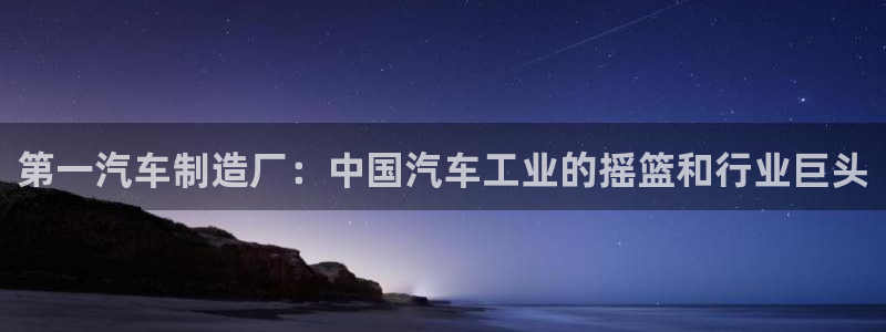 彩神购彩购彩大厅入口v：第一汽车制造厂：中国汽车工业的摇篮和行业巨头