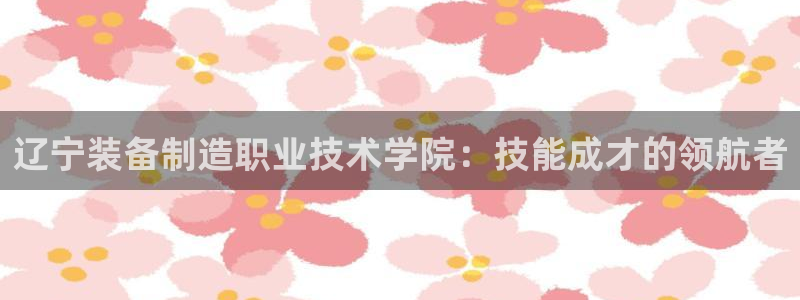 彩神ix官网：辽宁装备制造职业技术学院：技能成才的领航者