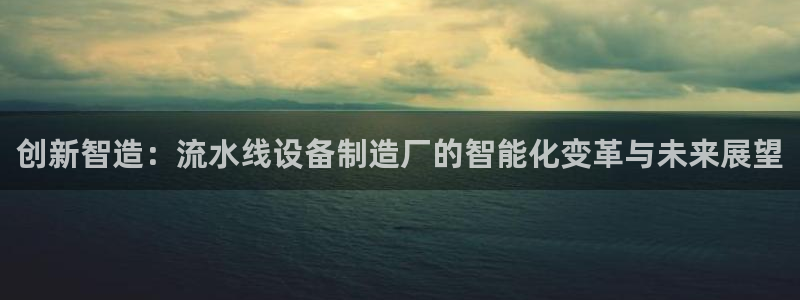 彩神v8有多久了?靠谱吗：创新智造：流水线设备制造厂的智能化变革与未来展望