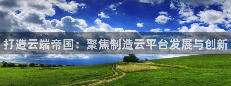 彩神大发黑平台：打造云端帝国：聚焦制造云平台发展与创新