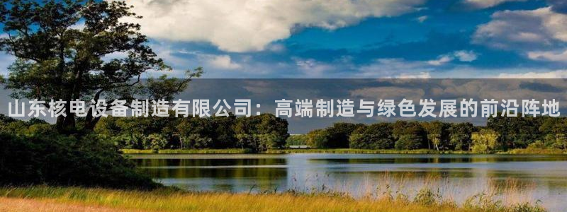 彩神viii官网：山东核电设备制造有限公司：高端制造与绿色发展的前沿阵地
