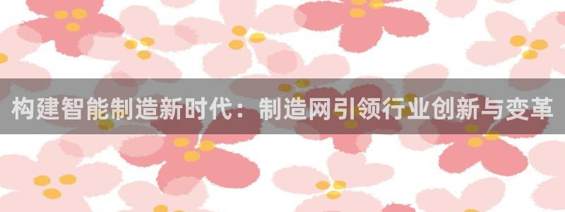 彩神ⅴll是什么样平台：构建智能制造新时代：制造网引领行业创新与变革