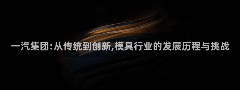 彩神vi争霸官网：一汽集团:从传统到创新,模具行业的发展历程与挑战